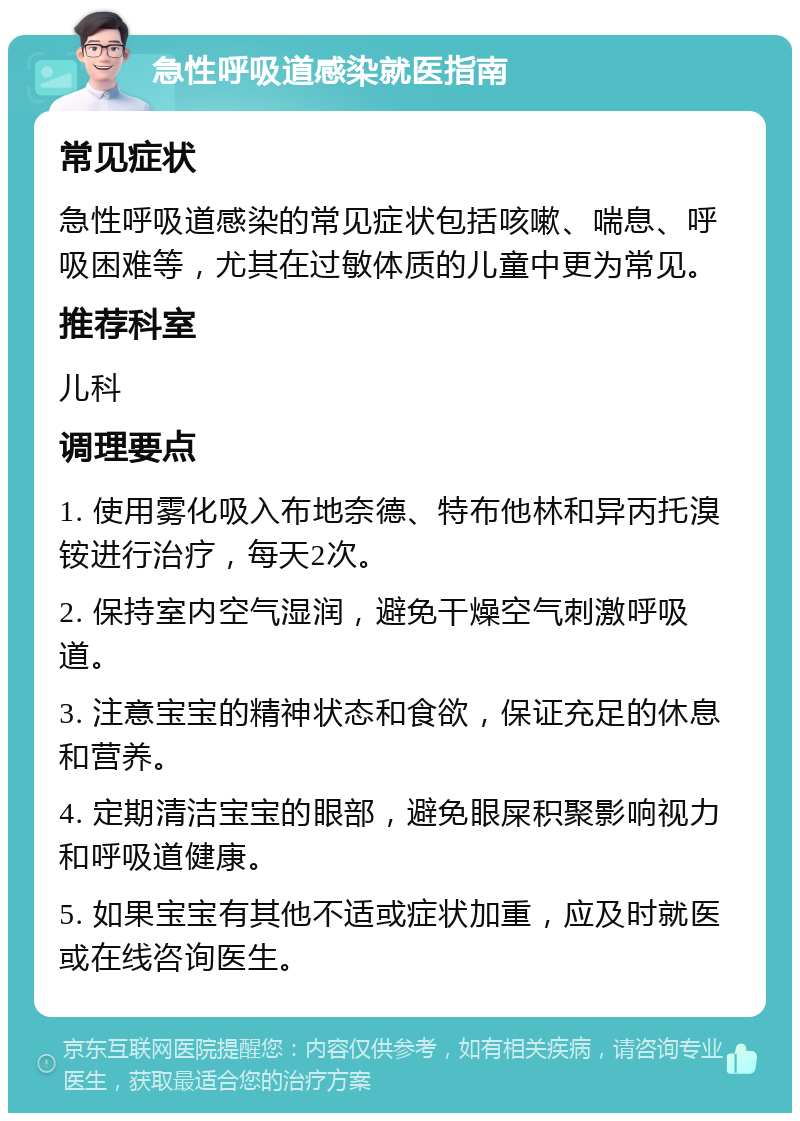 急性呼吸道感染就医指南 常见症状 急性呼吸道感染的常见症状包括咳嗽、喘息、呼吸困难等，尤其在过敏体质的儿童中更为常见。 推荐科室 儿科 调理要点 1. 使用雾化吸入布地奈德、特布他林和异丙托溴铵进行治疗，每天2次。 2. 保持室内空气湿润，避免干燥空气刺激呼吸道。 3. 注意宝宝的精神状态和食欲，保证充足的休息和营养。 4. 定期清洁宝宝的眼部，避免眼屎积聚影响视力和呼吸道健康。 5. 如果宝宝有其他不适或症状加重，应及时就医或在线咨询医生。