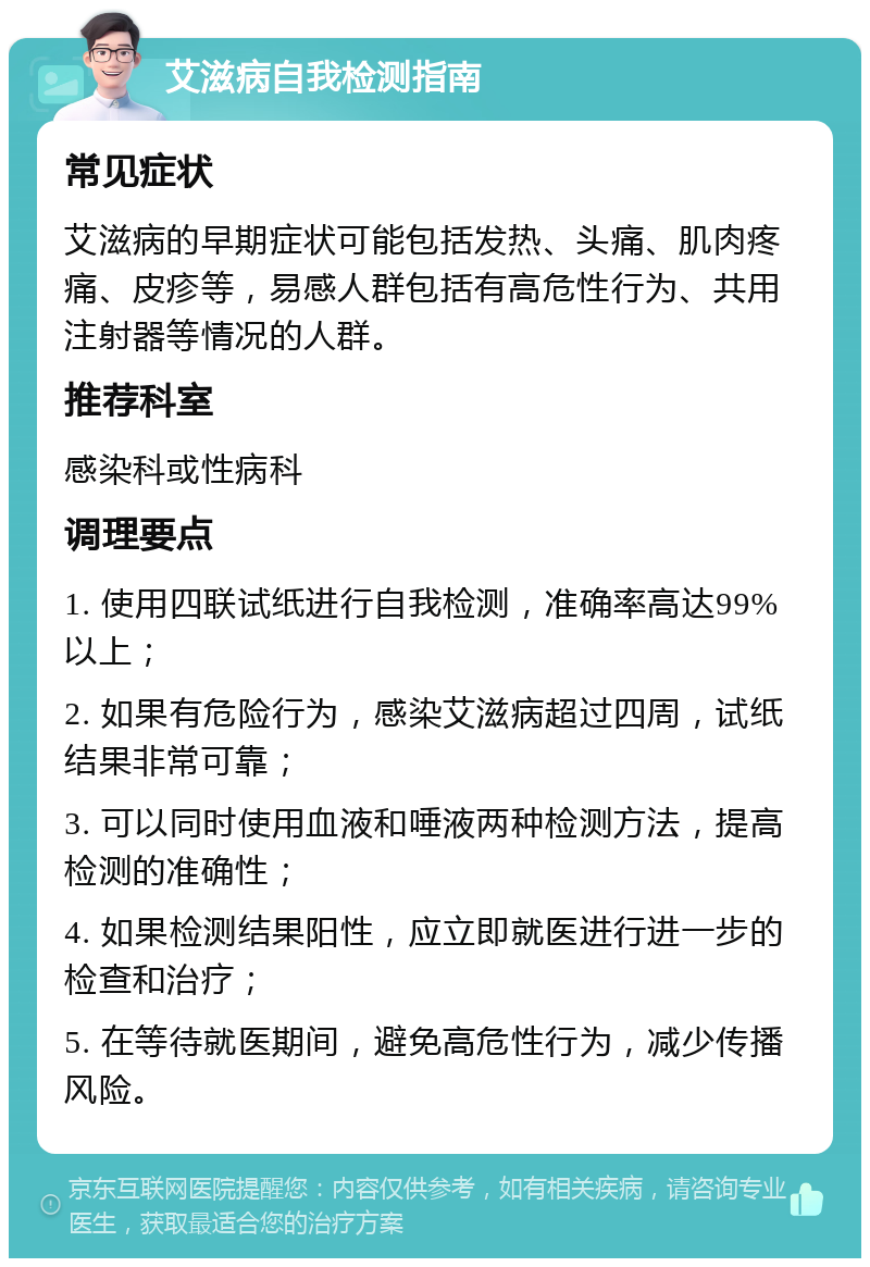 艾滋病自我检测指南 常见症状 艾滋病的早期症状可能包括发热、头痛、肌肉疼痛、皮疹等，易感人群包括有高危性行为、共用注射器等情况的人群。 推荐科室 感染科或性病科 调理要点 1. 使用四联试纸进行自我检测，准确率高达99%以上； 2. 如果有危险行为，感染艾滋病超过四周，试纸结果非常可靠； 3. 可以同时使用血液和唾液两种检测方法，提高检测的准确性； 4. 如果检测结果阳性，应立即就医进行进一步的检查和治疗； 5. 在等待就医期间，避免高危性行为，减少传播风险。