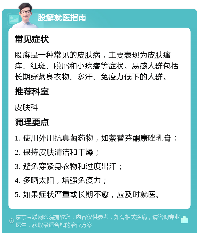 股癣就医指南 常见症状 股癣是一种常见的皮肤病，主要表现为皮肤瘙痒、红斑、脱屑和小疙瘩等症状。易感人群包括长期穿紧身衣物、多汗、免疫力低下的人群。 推荐科室 皮肤科 调理要点 1. 使用外用抗真菌药物，如萘替芬酮康唑乳膏； 2. 保持皮肤清洁和干燥； 3. 避免穿紧身衣物和过度出汗； 4. 多晒太阳，增强免疫力； 5. 如果症状严重或长期不愈，应及时就医。