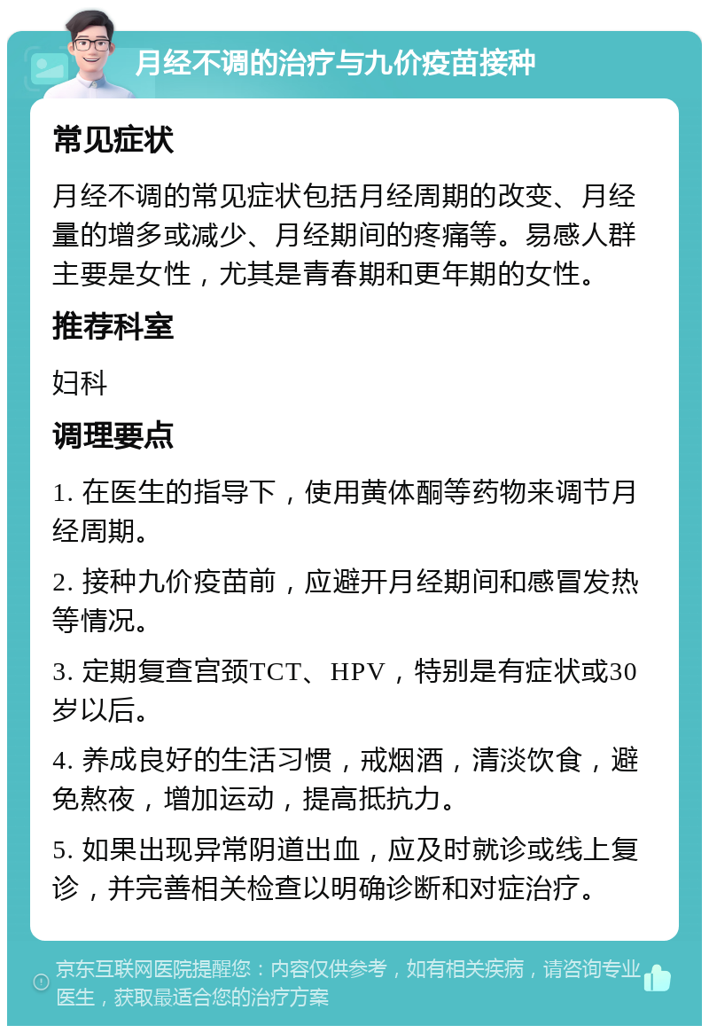 月经不调的治疗与九价疫苗接种 常见症状 月经不调的常见症状包括月经周期的改变、月经量的增多或减少、月经期间的疼痛等。易感人群主要是女性，尤其是青春期和更年期的女性。 推荐科室 妇科 调理要点 1. 在医生的指导下，使用黄体酮等药物来调节月经周期。 2. 接种九价疫苗前，应避开月经期间和感冒发热等情况。 3. 定期复查宫颈TCT、HPV，特别是有症状或30岁以后。 4. 养成良好的生活习惯，戒烟酒，清淡饮食，避免熬夜，增加运动，提高抵抗力。 5. 如果出现异常阴道出血，应及时就诊或线上复诊，并完善相关检查以明确诊断和对症治疗。