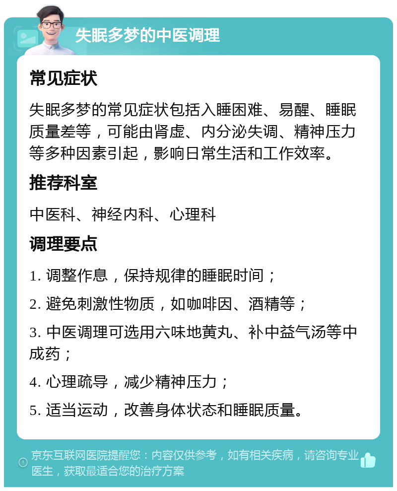 失眠多梦的中医调理 常见症状 失眠多梦的常见症状包括入睡困难、易醒、睡眠质量差等，可能由肾虚、内分泌失调、精神压力等多种因素引起，影响日常生活和工作效率。 推荐科室 中医科、神经内科、心理科 调理要点 1. 调整作息，保持规律的睡眠时间； 2. 避免刺激性物质，如咖啡因、酒精等； 3. 中医调理可选用六味地黄丸、补中益气汤等中成药； 4. 心理疏导，减少精神压力； 5. 适当运动，改善身体状态和睡眠质量。