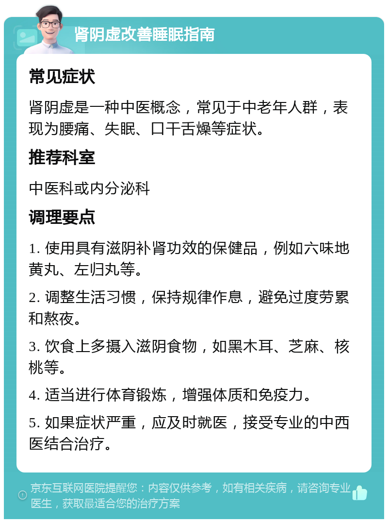 肾阴虚改善睡眠指南 常见症状 肾阴虚是一种中医概念，常见于中老年人群，表现为腰痛、失眠、口干舌燥等症状。 推荐科室 中医科或内分泌科 调理要点 1. 使用具有滋阴补肾功效的保健品，例如六味地黄丸、左归丸等。 2. 调整生活习惯，保持规律作息，避免过度劳累和熬夜。 3. 饮食上多摄入滋阴食物，如黑木耳、芝麻、核桃等。 4. 适当进行体育锻炼，增强体质和免疫力。 5. 如果症状严重，应及时就医，接受专业的中西医结合治疗。