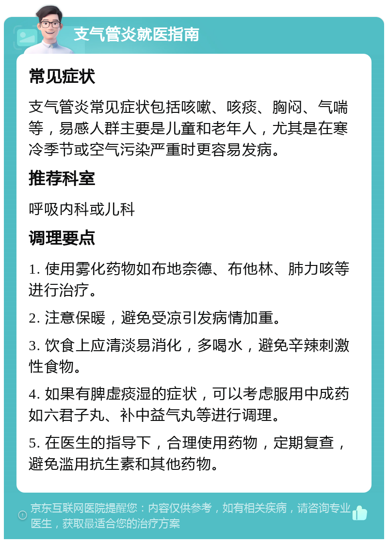 支气管炎就医指南 常见症状 支气管炎常见症状包括咳嗽、咳痰、胸闷、气喘等，易感人群主要是儿童和老年人，尤其是在寒冷季节或空气污染严重时更容易发病。 推荐科室 呼吸内科或儿科 调理要点 1. 使用雾化药物如布地奈德、布他林、肺力咳等进行治疗。 2. 注意保暖，避免受凉引发病情加重。 3. 饮食上应清淡易消化，多喝水，避免辛辣刺激性食物。 4. 如果有脾虚痰湿的症状，可以考虑服用中成药如六君子丸、补中益气丸等进行调理。 5. 在医生的指导下，合理使用药物，定期复查，避免滥用抗生素和其他药物。