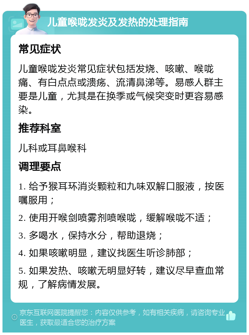 儿童喉咙发炎及发热的处理指南 常见症状 儿童喉咙发炎常见症状包括发烧、咳嗽、喉咙痛、有白点点或溃疡、流清鼻涕等。易感人群主要是儿童，尤其是在换季或气候突变时更容易感染。 推荐科室 儿科或耳鼻喉科 调理要点 1. 给予猴耳环消炎颗粒和九味双解口服液，按医嘱服用； 2. 使用开喉剑喷雾剂喷喉咙，缓解喉咙不适； 3. 多喝水，保持水分，帮助退烧； 4. 如果咳嗽明显，建议找医生听诊肺部； 5. 如果发热、咳嗽无明显好转，建议尽早查血常规，了解病情发展。