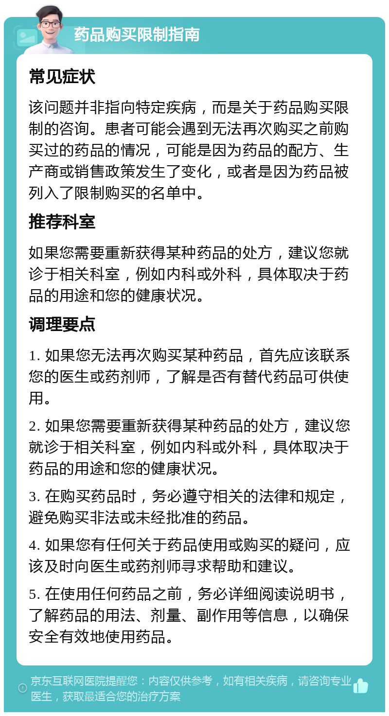 药品购买限制指南 常见症状 该问题并非指向特定疾病，而是关于药品购买限制的咨询。患者可能会遇到无法再次购买之前购买过的药品的情况，可能是因为药品的配方、生产商或销售政策发生了变化，或者是因为药品被列入了限制购买的名单中。 推荐科室 如果您需要重新获得某种药品的处方，建议您就诊于相关科室，例如内科或外科，具体取决于药品的用途和您的健康状况。 调理要点 1. 如果您无法再次购买某种药品，首先应该联系您的医生或药剂师，了解是否有替代药品可供使用。 2. 如果您需要重新获得某种药品的处方，建议您就诊于相关科室，例如内科或外科，具体取决于药品的用途和您的健康状况。 3. 在购买药品时，务必遵守相关的法律和规定，避免购买非法或未经批准的药品。 4. 如果您有任何关于药品使用或购买的疑问，应该及时向医生或药剂师寻求帮助和建议。 5. 在使用任何药品之前，务必详细阅读说明书，了解药品的用法、剂量、副作用等信息，以确保安全有效地使用药品。