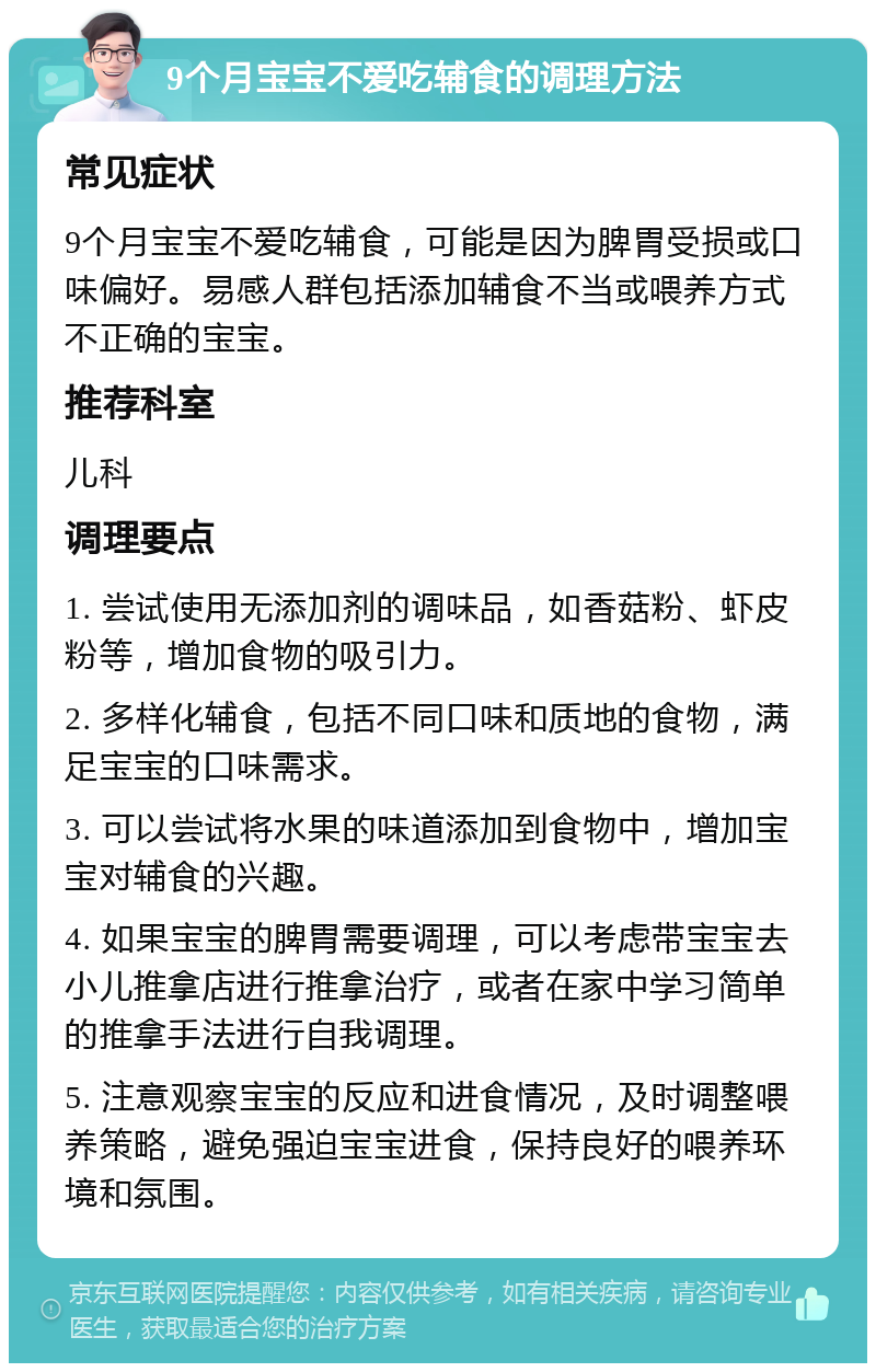 9个月宝宝不爱吃辅食的调理方法 常见症状 9个月宝宝不爱吃辅食，可能是因为脾胃受损或口味偏好。易感人群包括添加辅食不当或喂养方式不正确的宝宝。 推荐科室 儿科 调理要点 1. 尝试使用无添加剂的调味品，如香菇粉、虾皮粉等，增加食物的吸引力。 2. 多样化辅食，包括不同口味和质地的食物，满足宝宝的口味需求。 3. 可以尝试将水果的味道添加到食物中，增加宝宝对辅食的兴趣。 4. 如果宝宝的脾胃需要调理，可以考虑带宝宝去小儿推拿店进行推拿治疗，或者在家中学习简单的推拿手法进行自我调理。 5. 注意观察宝宝的反应和进食情况，及时调整喂养策略，避免强迫宝宝进食，保持良好的喂养环境和氛围。