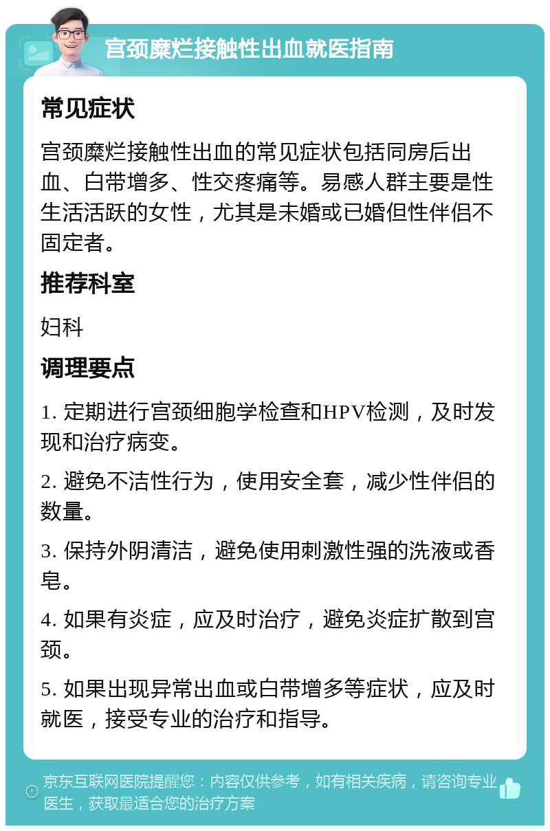 宫颈糜烂接触性出血就医指南 常见症状 宫颈糜烂接触性出血的常见症状包括同房后出血、白带增多、性交疼痛等。易感人群主要是性生活活跃的女性，尤其是未婚或已婚但性伴侣不固定者。 推荐科室 妇科 调理要点 1. 定期进行宫颈细胞学检查和HPV检测，及时发现和治疗病变。 2. 避免不洁性行为，使用安全套，减少性伴侣的数量。 3. 保持外阴清洁，避免使用刺激性强的洗液或香皂。 4. 如果有炎症，应及时治疗，避免炎症扩散到宫颈。 5. 如果出现异常出血或白带增多等症状，应及时就医，接受专业的治疗和指导。