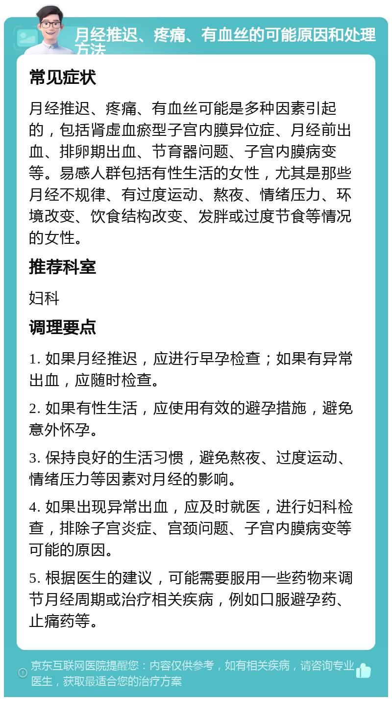 月经推迟、疼痛、有血丝的可能原因和处理方法 常见症状 月经推迟、疼痛、有血丝可能是多种因素引起的，包括肾虚血瘀型子宫内膜异位症、月经前出血、排卵期出血、节育器问题、子宫内膜病变等。易感人群包括有性生活的女性，尤其是那些月经不规律、有过度运动、熬夜、情绪压力、环境改变、饮食结构改变、发胖或过度节食等情况的女性。 推荐科室 妇科 调理要点 1. 如果月经推迟，应进行早孕检查；如果有异常出血，应随时检查。 2. 如果有性生活，应使用有效的避孕措施，避免意外怀孕。 3. 保持良好的生活习惯，避免熬夜、过度运动、情绪压力等因素对月经的影响。 4. 如果出现异常出血，应及时就医，进行妇科检查，排除子宫炎症、宫颈问题、子宫内膜病变等可能的原因。 5. 根据医生的建议，可能需要服用一些药物来调节月经周期或治疗相关疾病，例如口服避孕药、止痛药等。