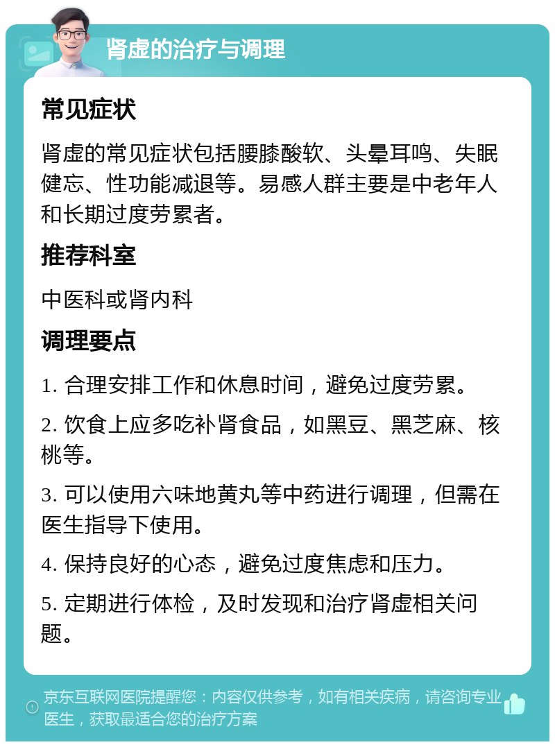 肾虚的治疗与调理 常见症状 肾虚的常见症状包括腰膝酸软、头晕耳鸣、失眠健忘、性功能减退等。易感人群主要是中老年人和长期过度劳累者。 推荐科室 中医科或肾内科 调理要点 1. 合理安排工作和休息时间，避免过度劳累。 2. 饮食上应多吃补肾食品，如黑豆、黑芝麻、核桃等。 3. 可以使用六味地黄丸等中药进行调理，但需在医生指导下使用。 4. 保持良好的心态，避免过度焦虑和压力。 5. 定期进行体检，及时发现和治疗肾虚相关问题。