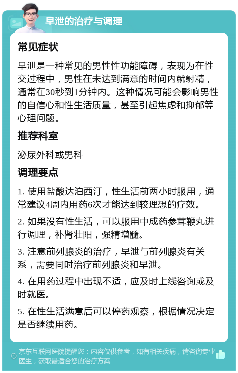 早泄的治疗与调理 常见症状 早泄是一种常见的男性性功能障碍，表现为在性交过程中，男性在未达到满意的时间内就射精，通常在30秒到1分钟内。这种情况可能会影响男性的自信心和性生活质量，甚至引起焦虑和抑郁等心理问题。 推荐科室 泌尿外科或男科 调理要点 1. 使用盐酸达泊西汀，性生活前两小时服用，通常建议4周内用药6次才能达到较理想的疗效。 2. 如果没有性生活，可以服用中成药参茸鞭丸进行调理，补肾壮阳，强精增髓。 3. 注意前列腺炎的治疗，早泄与前列腺炎有关系，需要同时治疗前列腺炎和早泄。 4. 在用药过程中出现不适，应及时上线咨询或及时就医。 5. 在性生活满意后可以停药观察，根据情况决定是否继续用药。