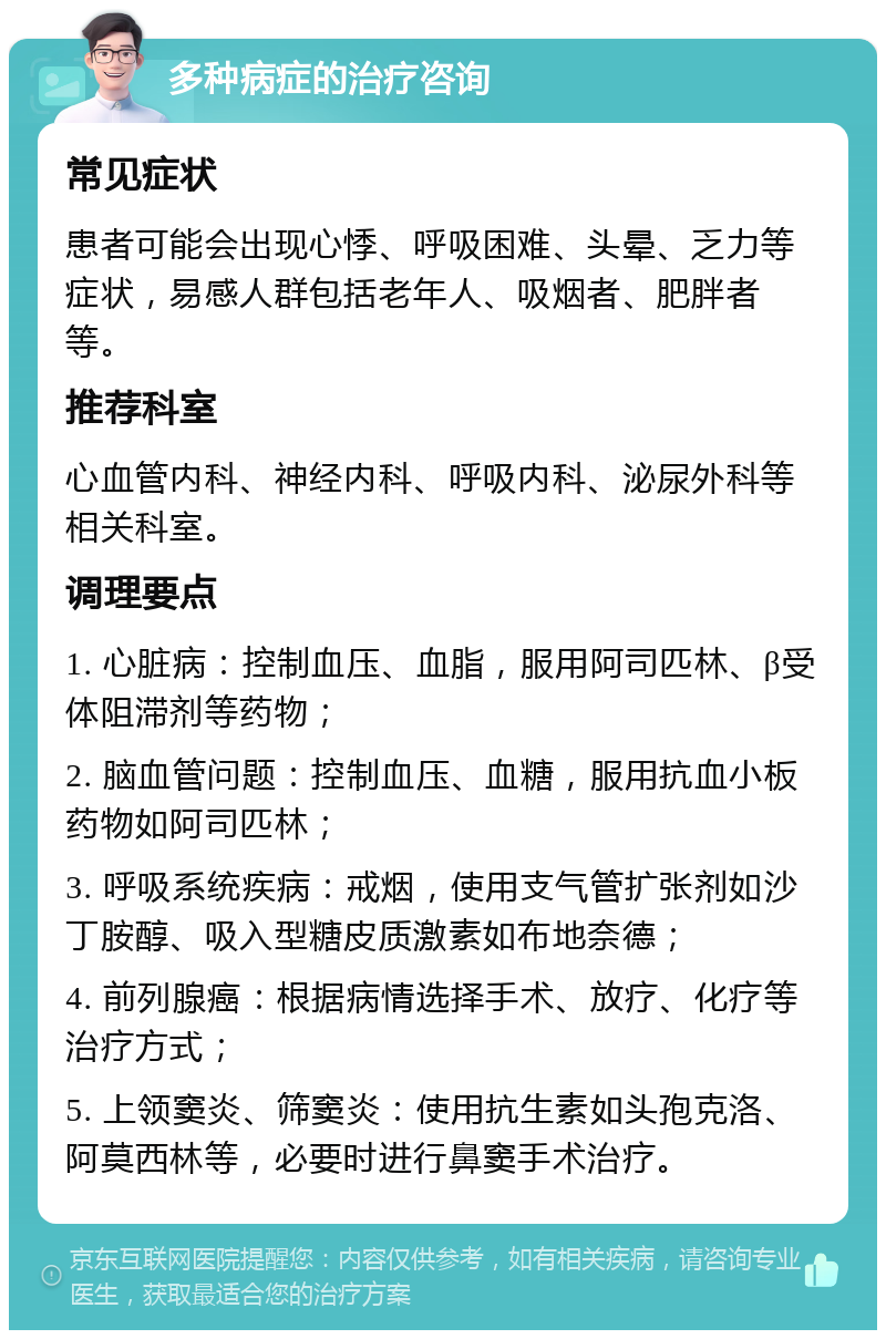 多种病症的治疗咨询 常见症状 患者可能会出现心悸、呼吸困难、头晕、乏力等症状，易感人群包括老年人、吸烟者、肥胖者等。 推荐科室 心血管内科、神经内科、呼吸内科、泌尿外科等相关科室。 调理要点 1. 心脏病：控制血压、血脂，服用阿司匹林、β受体阻滞剂等药物； 2. 脑血管问题：控制血压、血糖，服用抗血小板药物如阿司匹林； 3. 呼吸系统疾病：戒烟，使用支气管扩张剂如沙丁胺醇、吸入型糖皮质激素如布地奈德； 4. 前列腺癌：根据病情选择手术、放疗、化疗等治疗方式； 5. 上领窦炎、筛窦炎：使用抗生素如头孢克洛、阿莫西林等，必要时进行鼻窦手术治疗。