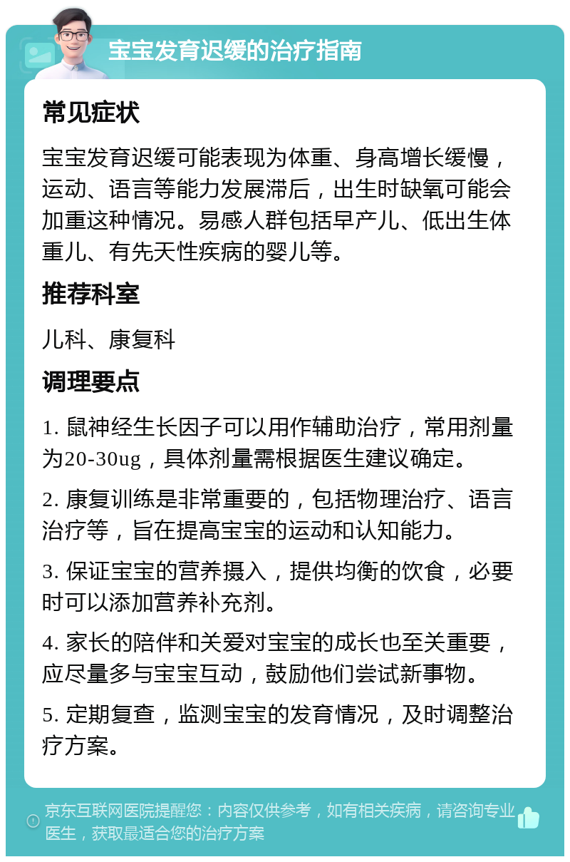 宝宝发育迟缓的治疗指南 常见症状 宝宝发育迟缓可能表现为体重、身高增长缓慢，运动、语言等能力发展滞后，出生时缺氧可能会加重这种情况。易感人群包括早产儿、低出生体重儿、有先天性疾病的婴儿等。 推荐科室 儿科、康复科 调理要点 1. 鼠神经生长因子可以用作辅助治疗，常用剂量为20-30ug，具体剂量需根据医生建议确定。 2. 康复训练是非常重要的，包括物理治疗、语言治疗等，旨在提高宝宝的运动和认知能力。 3. 保证宝宝的营养摄入，提供均衡的饮食，必要时可以添加营养补充剂。 4. 家长的陪伴和关爱对宝宝的成长也至关重要，应尽量多与宝宝互动，鼓励他们尝试新事物。 5. 定期复查，监测宝宝的发育情况，及时调整治疗方案。