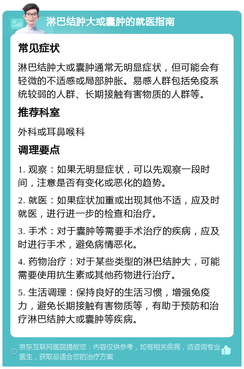 淋巴结肿大或囊肿的就医指南 常见症状 淋巴结肿大或囊肿通常无明显症状，但可能会有轻微的不适感或局部肿胀。易感人群包括免疫系统较弱的人群、长期接触有害物质的人群等。 推荐科室 外科或耳鼻喉科 调理要点 1. 观察：如果无明显症状，可以先观察一段时间，注意是否有变化或恶化的趋势。 2. 就医：如果症状加重或出现其他不适，应及时就医，进行进一步的检查和治疗。 3. 手术：对于囊肿等需要手术治疗的疾病，应及时进行手术，避免病情恶化。 4. 药物治疗：对于某些类型的淋巴结肿大，可能需要使用抗生素或其他药物进行治疗。 5. 生活调理：保持良好的生活习惯，增强免疫力，避免长期接触有害物质等，有助于预防和治疗淋巴结肿大或囊肿等疾病。