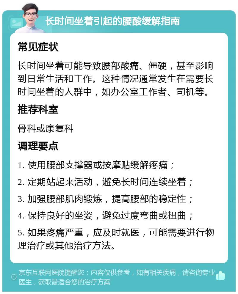 长时间坐着引起的腰酸缓解指南 常见症状 长时间坐着可能导致腰部酸痛、僵硬，甚至影响到日常生活和工作。这种情况通常发生在需要长时间坐着的人群中，如办公室工作者、司机等。 推荐科室 骨科或康复科 调理要点 1. 使用腰部支撑器或按摩贴缓解疼痛； 2. 定期站起来活动，避免长时间连续坐着； 3. 加强腰部肌肉锻炼，提高腰部的稳定性； 4. 保持良好的坐姿，避免过度弯曲或扭曲； 5. 如果疼痛严重，应及时就医，可能需要进行物理治疗或其他治疗方法。