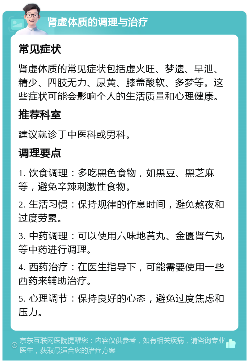 肾虚体质的调理与治疗 常见症状 肾虚体质的常见症状包括虚火旺、梦遗、早泄、精少、四肢无力、尿黄、膝盖酸软、多梦等。这些症状可能会影响个人的生活质量和心理健康。 推荐科室 建议就诊于中医科或男科。 调理要点 1. 饮食调理：多吃黑色食物，如黑豆、黑芝麻等，避免辛辣刺激性食物。 2. 生活习惯：保持规律的作息时间，避免熬夜和过度劳累。 3. 中药调理：可以使用六味地黄丸、金匮肾气丸等中药进行调理。 4. 西药治疗：在医生指导下，可能需要使用一些西药来辅助治疗。 5. 心理调节：保持良好的心态，避免过度焦虑和压力。