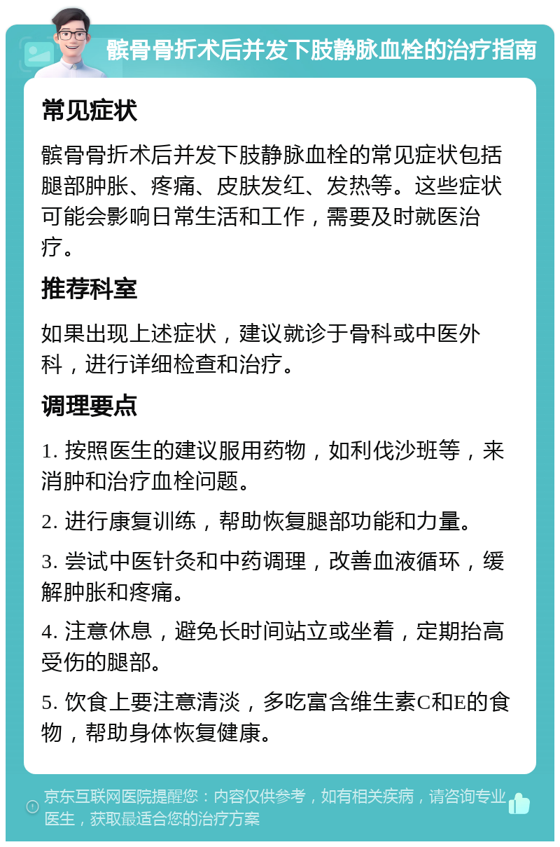 髌骨骨折术后并发下肢静脉血栓的治疗指南 常见症状 髌骨骨折术后并发下肢静脉血栓的常见症状包括腿部肿胀、疼痛、皮肤发红、发热等。这些症状可能会影响日常生活和工作，需要及时就医治疗。 推荐科室 如果出现上述症状，建议就诊于骨科或中医外科，进行详细检查和治疗。 调理要点 1. 按照医生的建议服用药物，如利伐沙班等，来消肿和治疗血栓问题。 2. 进行康复训练，帮助恢复腿部功能和力量。 3. 尝试中医针灸和中药调理，改善血液循环，缓解肿胀和疼痛。 4. 注意休息，避免长时间站立或坐着，定期抬高受伤的腿部。 5. 饮食上要注意清淡，多吃富含维生素C和E的食物，帮助身体恢复健康。