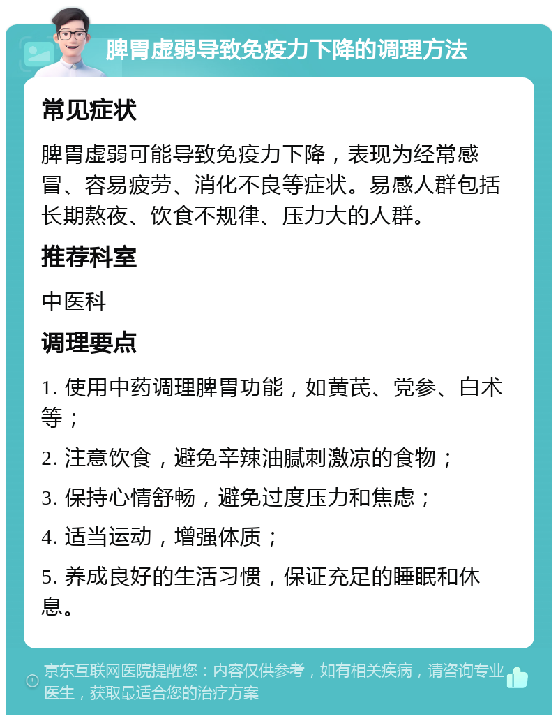 脾胃虚弱导致免疫力下降的调理方法 常见症状 脾胃虚弱可能导致免疫力下降，表现为经常感冒、容易疲劳、消化不良等症状。易感人群包括长期熬夜、饮食不规律、压力大的人群。 推荐科室 中医科 调理要点 1. 使用中药调理脾胃功能，如黄芪、党参、白术等； 2. 注意饮食，避免辛辣油腻刺激凉的食物； 3. 保持心情舒畅，避免过度压力和焦虑； 4. 适当运动，增强体质； 5. 养成良好的生活习惯，保证充足的睡眠和休息。