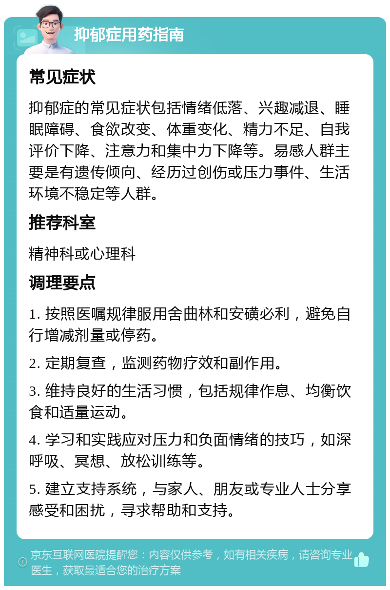 抑郁症用药指南 常见症状 抑郁症的常见症状包括情绪低落、兴趣减退、睡眠障碍、食欲改变、体重变化、精力不足、自我评价下降、注意力和集中力下降等。易感人群主要是有遗传倾向、经历过创伤或压力事件、生活环境不稳定等人群。 推荐科室 精神科或心理科 调理要点 1. 按照医嘱规律服用舍曲林和安磺必利，避免自行增减剂量或停药。 2. 定期复查，监测药物疗效和副作用。 3. 维持良好的生活习惯，包括规律作息、均衡饮食和适量运动。 4. 学习和实践应对压力和负面情绪的技巧，如深呼吸、冥想、放松训练等。 5. 建立支持系统，与家人、朋友或专业人士分享感受和困扰，寻求帮助和支持。