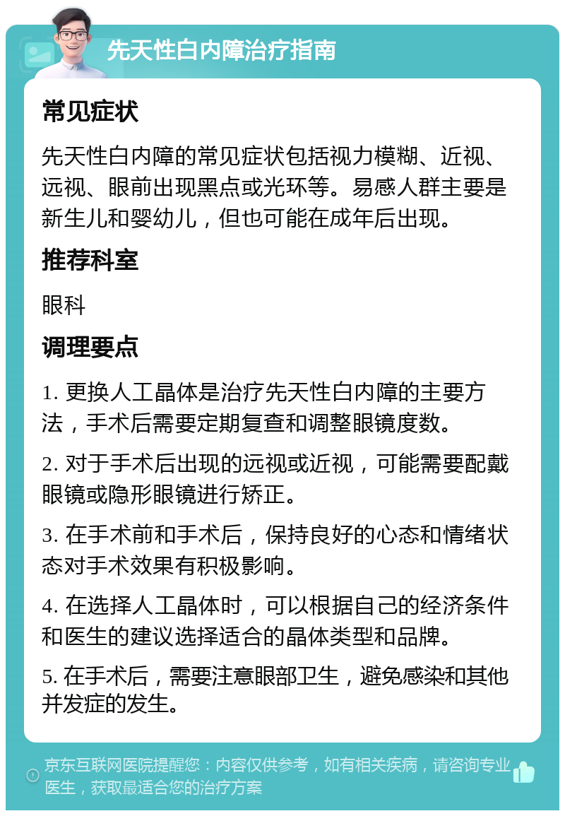 先天性白内障治疗指南 常见症状 先天性白内障的常见症状包括视力模糊、近视、远视、眼前出现黑点或光环等。易感人群主要是新生儿和婴幼儿，但也可能在成年后出现。 推荐科室 眼科 调理要点 1. 更换人工晶体是治疗先天性白内障的主要方法，手术后需要定期复查和调整眼镜度数。 2. 对于手术后出现的远视或近视，可能需要配戴眼镜或隐形眼镜进行矫正。 3. 在手术前和手术后，保持良好的心态和情绪状态对手术效果有积极影响。 4. 在选择人工晶体时，可以根据自己的经济条件和医生的建议选择适合的晶体类型和品牌。 5. 在手术后，需要注意眼部卫生，避免感染和其他并发症的发生。