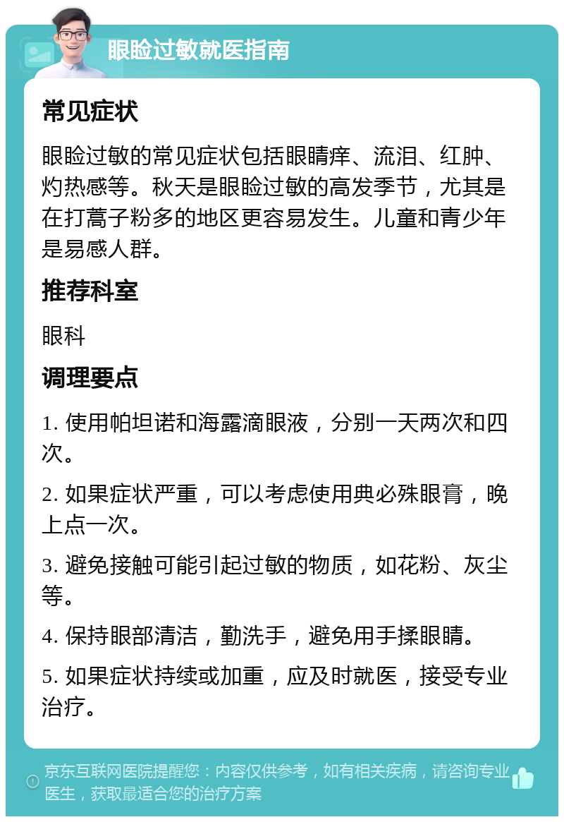 眼睑过敏就医指南 常见症状 眼睑过敏的常见症状包括眼睛痒、流泪、红肿、灼热感等。秋天是眼睑过敏的高发季节，尤其是在打蒿子粉多的地区更容易发生。儿童和青少年是易感人群。 推荐科室 眼科 调理要点 1. 使用帕坦诺和海露滴眼液，分别一天两次和四次。 2. 如果症状严重，可以考虑使用典必殊眼膏，晚上点一次。 3. 避免接触可能引起过敏的物质，如花粉、灰尘等。 4. 保持眼部清洁，勤洗手，避免用手揉眼睛。 5. 如果症状持续或加重，应及时就医，接受专业治疗。