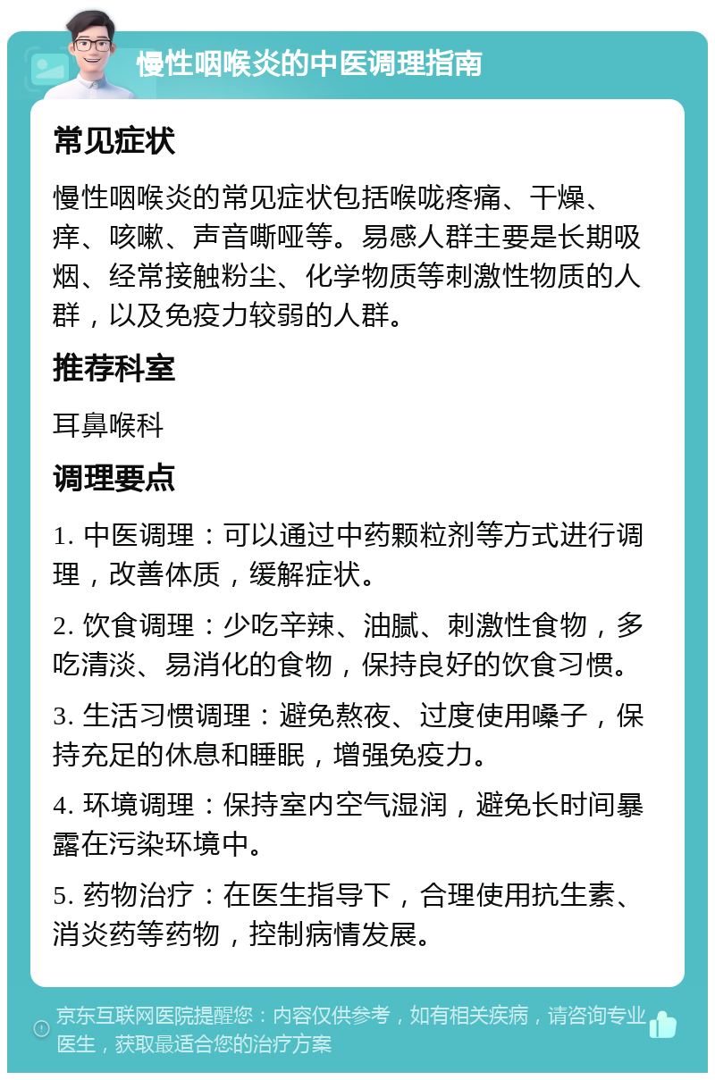 慢性咽喉炎的中医调理指南 常见症状 慢性咽喉炎的常见症状包括喉咙疼痛、干燥、痒、咳嗽、声音嘶哑等。易感人群主要是长期吸烟、经常接触粉尘、化学物质等刺激性物质的人群，以及免疫力较弱的人群。 推荐科室 耳鼻喉科 调理要点 1. 中医调理：可以通过中药颗粒剂等方式进行调理，改善体质，缓解症状。 2. 饮食调理：少吃辛辣、油腻、刺激性食物，多吃清淡、易消化的食物，保持良好的饮食习惯。 3. 生活习惯调理：避免熬夜、过度使用嗓子，保持充足的休息和睡眠，增强免疫力。 4. 环境调理：保持室内空气湿润，避免长时间暴露在污染环境中。 5. 药物治疗：在医生指导下，合理使用抗生素、消炎药等药物，控制病情发展。