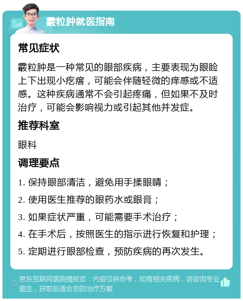 霰粒肿就医指南 常见症状 霰粒肿是一种常见的眼部疾病，主要表现为眼睑上下出现小疙瘩，可能会伴随轻微的痒感或不适感。这种疾病通常不会引起疼痛，但如果不及时治疗，可能会影响视力或引起其他并发症。 推荐科室 眼科 调理要点 1. 保持眼部清洁，避免用手揉眼睛； 2. 使用医生推荐的眼药水或眼膏； 3. 如果症状严重，可能需要手术治疗； 4. 在手术后，按照医生的指示进行恢复和护理； 5. 定期进行眼部检查，预防疾病的再次发生。