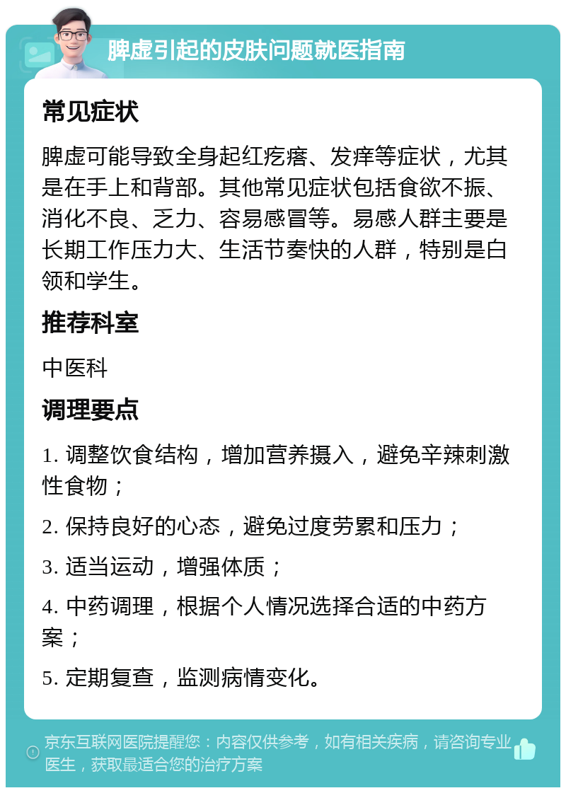 脾虚引起的皮肤问题就医指南 常见症状 脾虚可能导致全身起红疙瘩、发痒等症状，尤其是在手上和背部。其他常见症状包括食欲不振、消化不良、乏力、容易感冒等。易感人群主要是长期工作压力大、生活节奏快的人群，特别是白领和学生。 推荐科室 中医科 调理要点 1. 调整饮食结构，增加营养摄入，避免辛辣刺激性食物； 2. 保持良好的心态，避免过度劳累和压力； 3. 适当运动，增强体质； 4. 中药调理，根据个人情况选择合适的中药方案； 5. 定期复查，监测病情变化。