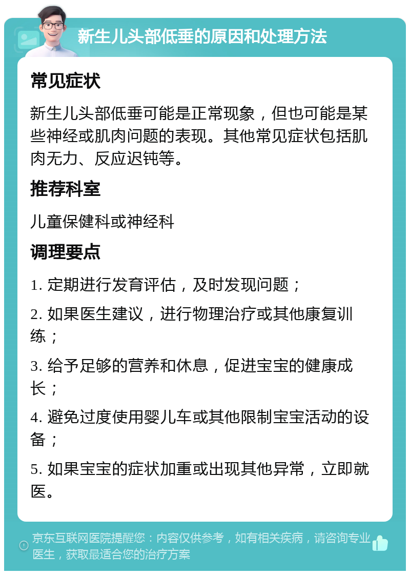 新生儿头部低垂的原因和处理方法 常见症状 新生儿头部低垂可能是正常现象，但也可能是某些神经或肌肉问题的表现。其他常见症状包括肌肉无力、反应迟钝等。 推荐科室 儿童保健科或神经科 调理要点 1. 定期进行发育评估，及时发现问题； 2. 如果医生建议，进行物理治疗或其他康复训练； 3. 给予足够的营养和休息，促进宝宝的健康成长； 4. 避免过度使用婴儿车或其他限制宝宝活动的设备； 5. 如果宝宝的症状加重或出现其他异常，立即就医。