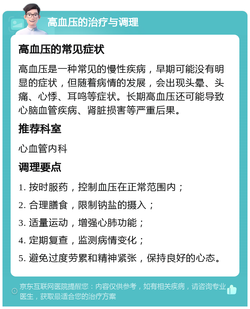 高血压的治疗与调理 高血压的常见症状 高血压是一种常见的慢性疾病，早期可能没有明显的症状，但随着病情的发展，会出现头晕、头痛、心悸、耳鸣等症状。长期高血压还可能导致心脑血管疾病、肾脏损害等严重后果。 推荐科室 心血管内科 调理要点 1. 按时服药，控制血压在正常范围内； 2. 合理膳食，限制钠盐的摄入； 3. 适量运动，增强心肺功能； 4. 定期复查，监测病情变化； 5. 避免过度劳累和精神紧张，保持良好的心态。