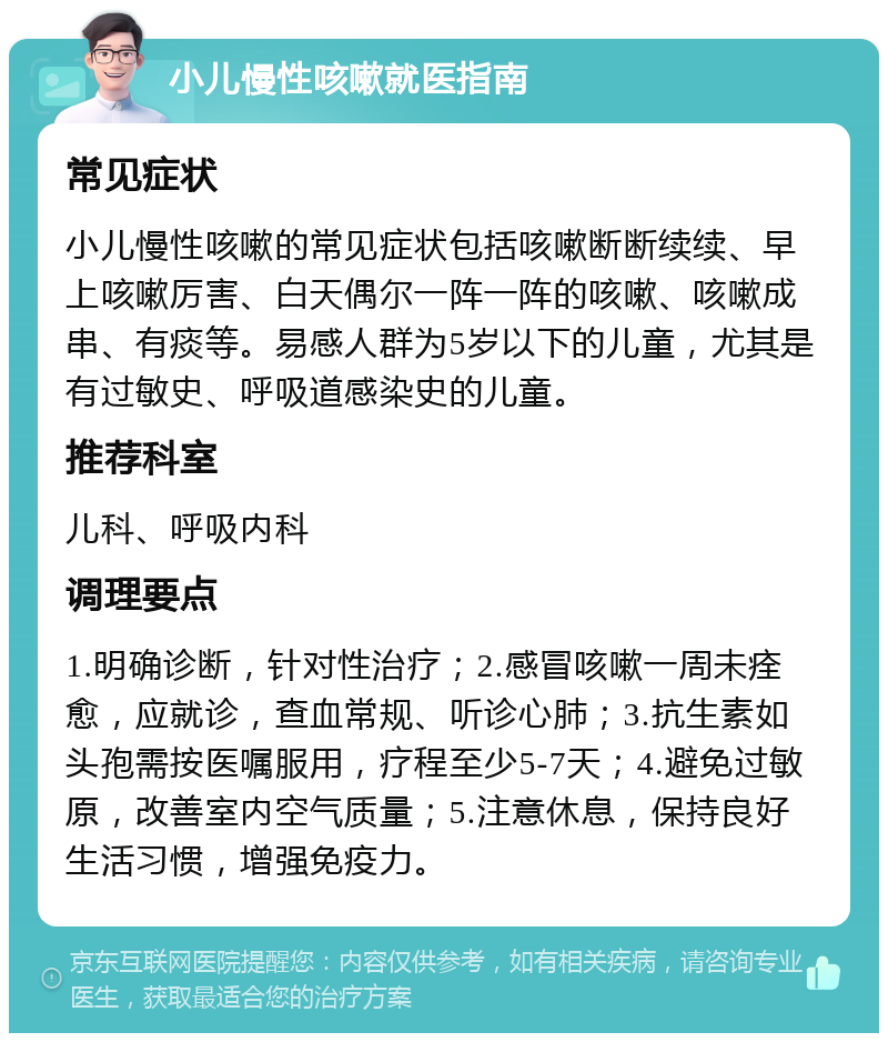 小儿慢性咳嗽就医指南 常见症状 小儿慢性咳嗽的常见症状包括咳嗽断断续续、早上咳嗽厉害、白天偶尔一阵一阵的咳嗽、咳嗽成串、有痰等。易感人群为5岁以下的儿童，尤其是有过敏史、呼吸道感染史的儿童。 推荐科室 儿科、呼吸内科 调理要点 1.明确诊断，针对性治疗；2.感冒咳嗽一周未痊愈，应就诊，查血常规、听诊心肺；3.抗生素如头孢需按医嘱服用，疗程至少5-7天；4.避免过敏原，改善室内空气质量；5.注意休息，保持良好生活习惯，增强免疫力。