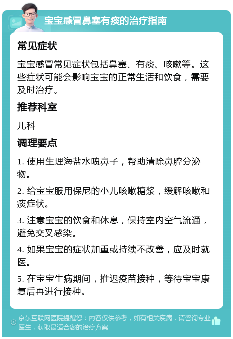 宝宝感冒鼻塞有痰的治疗指南 常见症状 宝宝感冒常见症状包括鼻塞、有痰、咳嗽等。这些症状可能会影响宝宝的正常生活和饮食，需要及时治疗。 推荐科室 儿科 调理要点 1. 使用生理海盐水喷鼻子，帮助清除鼻腔分泌物。 2. 给宝宝服用保尼的小儿咳嗽糖浆，缓解咳嗽和痰症状。 3. 注意宝宝的饮食和休息，保持室内空气流通，避免交叉感染。 4. 如果宝宝的症状加重或持续不改善，应及时就医。 5. 在宝宝生病期间，推迟疫苗接种，等待宝宝康复后再进行接种。