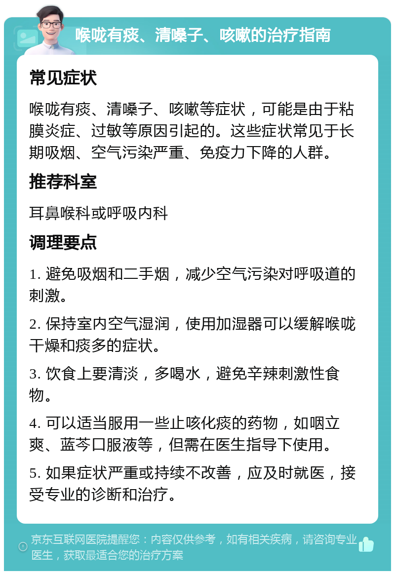 喉咙有痰、清嗓子、咳嗽的治疗指南 常见症状 喉咙有痰、清嗓子、咳嗽等症状，可能是由于粘膜炎症、过敏等原因引起的。这些症状常见于长期吸烟、空气污染严重、免疫力下降的人群。 推荐科室 耳鼻喉科或呼吸内科 调理要点 1. 避免吸烟和二手烟，减少空气污染对呼吸道的刺激。 2. 保持室内空气湿润，使用加湿器可以缓解喉咙干燥和痰多的症状。 3. 饮食上要清淡，多喝水，避免辛辣刺激性食物。 4. 可以适当服用一些止咳化痰的药物，如咽立爽、蓝芩口服液等，但需在医生指导下使用。 5. 如果症状严重或持续不改善，应及时就医，接受专业的诊断和治疗。