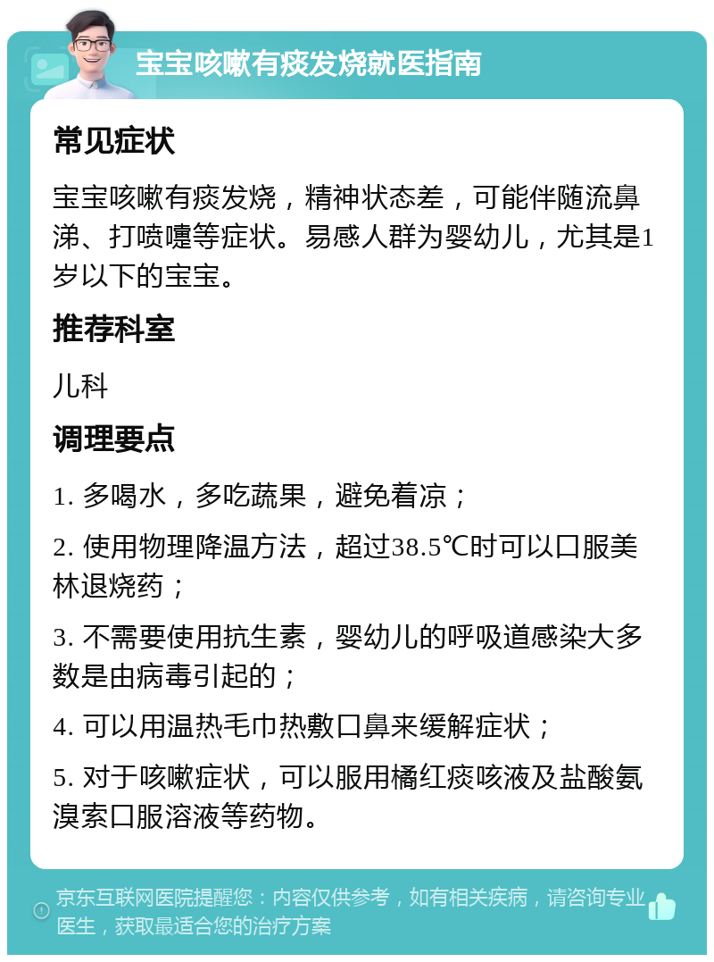 宝宝咳嗽有痰发烧就医指南 常见症状 宝宝咳嗽有痰发烧，精神状态差，可能伴随流鼻涕、打喷嚏等症状。易感人群为婴幼儿，尤其是1岁以下的宝宝。 推荐科室 儿科 调理要点 1. 多喝水，多吃蔬果，避免着凉； 2. 使用物理降温方法，超过38.5℃时可以口服美林退烧药； 3. 不需要使用抗生素，婴幼儿的呼吸道感染大多数是由病毒引起的； 4. 可以用温热毛巾热敷口鼻来缓解症状； 5. 对于咳嗽症状，可以服用橘红痰咳液及盐酸氨溴索口服溶液等药物。