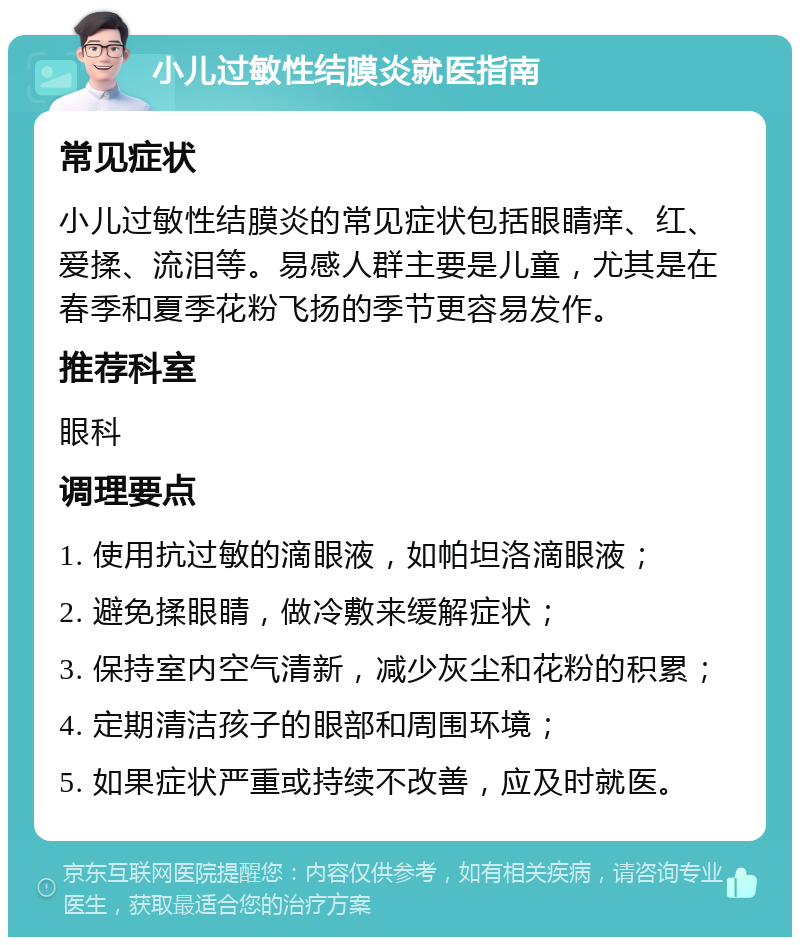 小儿过敏性结膜炎就医指南 常见症状 小儿过敏性结膜炎的常见症状包括眼睛痒、红、爱揉、流泪等。易感人群主要是儿童，尤其是在春季和夏季花粉飞扬的季节更容易发作。 推荐科室 眼科 调理要点 1. 使用抗过敏的滴眼液，如帕坦洛滴眼液； 2. 避免揉眼睛，做冷敷来缓解症状； 3. 保持室内空气清新，减少灰尘和花粉的积累； 4. 定期清洁孩子的眼部和周围环境； 5. 如果症状严重或持续不改善，应及时就医。