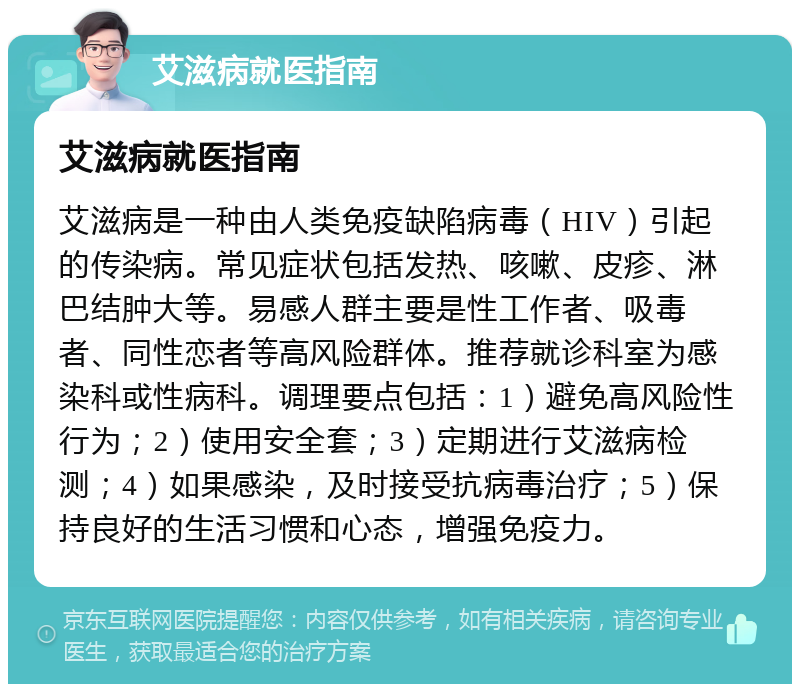 艾滋病就医指南 艾滋病就医指南 艾滋病是一种由人类免疫缺陷病毒（HIV）引起的传染病。常见症状包括发热、咳嗽、皮疹、淋巴结肿大等。易感人群主要是性工作者、吸毒者、同性恋者等高风险群体。推荐就诊科室为感染科或性病科。调理要点包括：1）避免高风险性行为；2）使用安全套；3）定期进行艾滋病检测；4）如果感染，及时接受抗病毒治疗；5）保持良好的生活习惯和心态，增强免疫力。