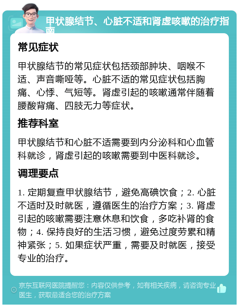 甲状腺结节、心脏不适和肾虚咳嗽的治疗指南 常见症状 甲状腺结节的常见症状包括颈部肿块、咽喉不适、声音嘶哑等。心脏不适的常见症状包括胸痛、心悸、气短等。肾虚引起的咳嗽通常伴随着腰酸背痛、四肢无力等症状。 推荐科室 甲状腺结节和心脏不适需要到内分泌科和心血管科就诊，肾虚引起的咳嗽需要到中医科就诊。 调理要点 1. 定期复查甲状腺结节，避免高碘饮食；2. 心脏不适时及时就医，遵循医生的治疗方案；3. 肾虚引起的咳嗽需要注意休息和饮食，多吃补肾的食物；4. 保持良好的生活习惯，避免过度劳累和精神紧张；5. 如果症状严重，需要及时就医，接受专业的治疗。