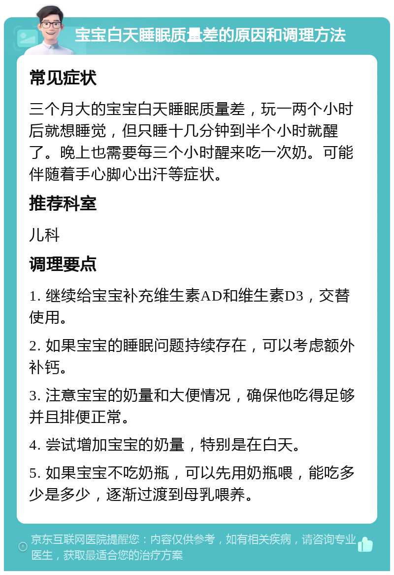 宝宝白天睡眠质量差的原因和调理方法 常见症状 三个月大的宝宝白天睡眠质量差，玩一两个小时后就想睡觉，但只睡十几分钟到半个小时就醒了。晚上也需要每三个小时醒来吃一次奶。可能伴随着手心脚心出汗等症状。 推荐科室 儿科 调理要点 1. 继续给宝宝补充维生素AD和维生素D3，交替使用。 2. 如果宝宝的睡眠问题持续存在，可以考虑额外补钙。 3. 注意宝宝的奶量和大便情况，确保他吃得足够并且排便正常。 4. 尝试增加宝宝的奶量，特别是在白天。 5. 如果宝宝不吃奶瓶，可以先用奶瓶喂，能吃多少是多少，逐渐过渡到母乳喂养。