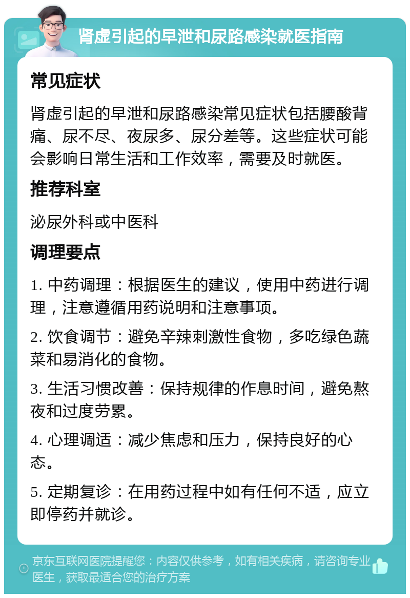 肾虚引起的早泄和尿路感染就医指南 常见症状 肾虚引起的早泄和尿路感染常见症状包括腰酸背痛、尿不尽、夜尿多、尿分差等。这些症状可能会影响日常生活和工作效率，需要及时就医。 推荐科室 泌尿外科或中医科 调理要点 1. 中药调理：根据医生的建议，使用中药进行调理，注意遵循用药说明和注意事项。 2. 饮食调节：避免辛辣刺激性食物，多吃绿色蔬菜和易消化的食物。 3. 生活习惯改善：保持规律的作息时间，避免熬夜和过度劳累。 4. 心理调适：减少焦虑和压力，保持良好的心态。 5. 定期复诊：在用药过程中如有任何不适，应立即停药并就诊。