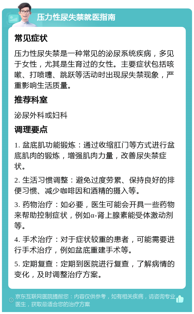 压力性尿失禁就医指南 常见症状 压力性尿失禁是一种常见的泌尿系统疾病，多见于女性，尤其是生育过的女性。主要症状包括咳嗽、打喷嚏、跳跃等活动时出现尿失禁现象，严重影响生活质量。 推荐科室 泌尿外科或妇科 调理要点 1. 盆底肌功能锻炼：通过收缩肛门等方式进行盆底肌肉的锻炼，增强肌肉力量，改善尿失禁症状。 2. 生活习惯调整：避免过度劳累、保持良好的排便习惯、减少咖啡因和酒精的摄入等。 3. 药物治疗：如必要，医生可能会开具一些药物来帮助控制症状，例如α-肾上腺素能受体激动剂等。 4. 手术治疗：对于症状较重的患者，可能需要进行手术治疗，例如盆底重建手术等。 5. 定期复查：定期到医院进行复查，了解病情的变化，及时调整治疗方案。