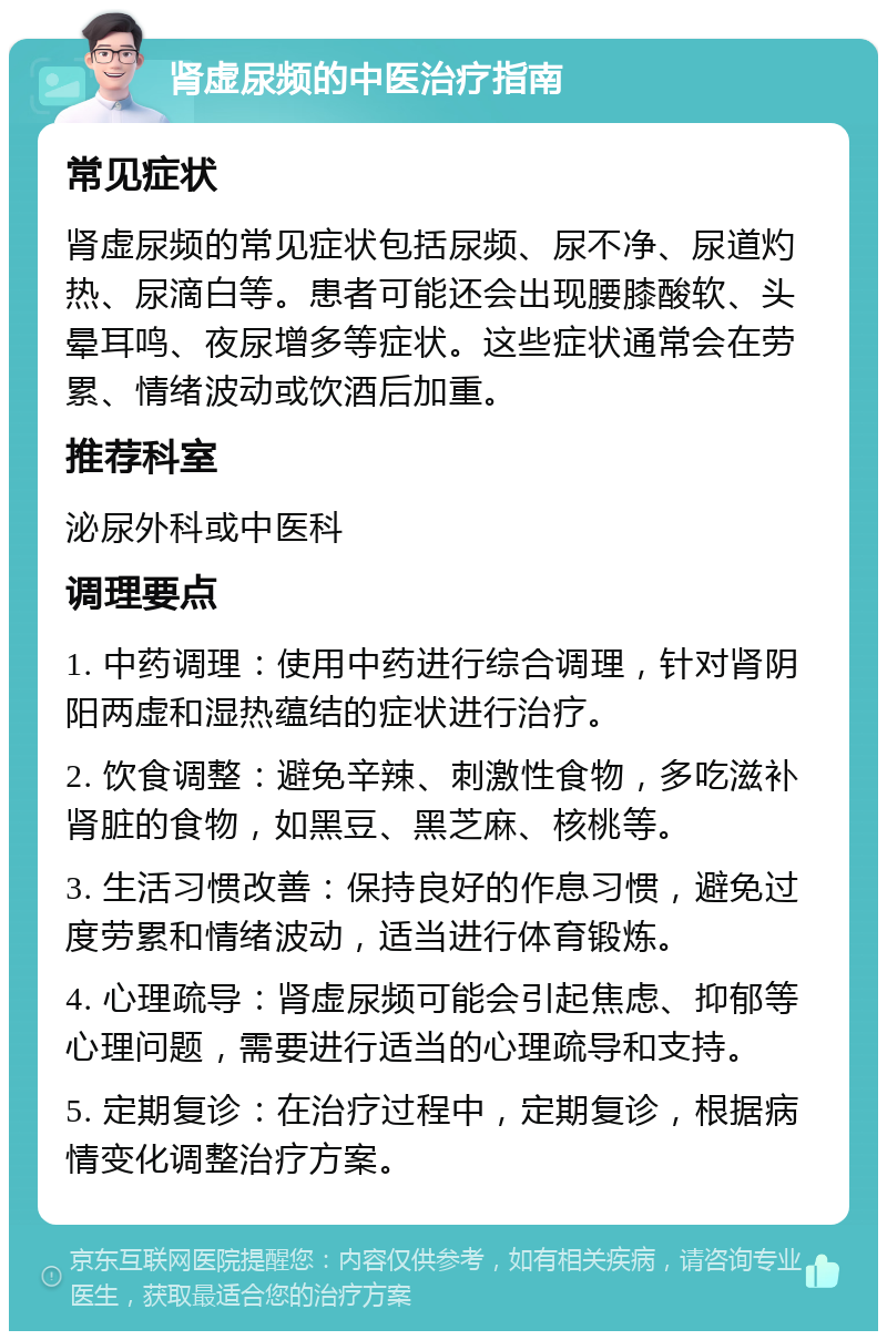 肾虚尿频的中医治疗指南 常见症状 肾虚尿频的常见症状包括尿频、尿不净、尿道灼热、尿滴白等。患者可能还会出现腰膝酸软、头晕耳鸣、夜尿增多等症状。这些症状通常会在劳累、情绪波动或饮酒后加重。 推荐科室 泌尿外科或中医科 调理要点 1. 中药调理：使用中药进行综合调理，针对肾阴阳两虚和湿热蕴结的症状进行治疗。 2. 饮食调整：避免辛辣、刺激性食物，多吃滋补肾脏的食物，如黑豆、黑芝麻、核桃等。 3. 生活习惯改善：保持良好的作息习惯，避免过度劳累和情绪波动，适当进行体育锻炼。 4. 心理疏导：肾虚尿频可能会引起焦虑、抑郁等心理问题，需要进行适当的心理疏导和支持。 5. 定期复诊：在治疗过程中，定期复诊，根据病情变化调整治疗方案。