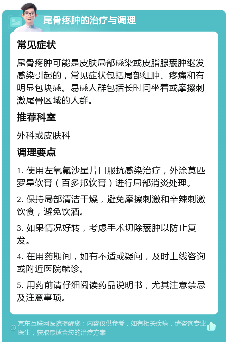 尾骨疼肿的治疗与调理 常见症状 尾骨疼肿可能是皮肤局部感染或皮脂腺囊肿继发感染引起的，常见症状包括局部红肿、疼痛和有明显包块感。易感人群包括长时间坐着或摩擦刺激尾骨区域的人群。 推荐科室 外科或皮肤科 调理要点 1. 使用左氧氟沙星片口服抗感染治疗，外涂莫匹罗星软膏（百多邦软膏）进行局部消炎处理。 2. 保持局部清洁干燥，避免摩擦刺激和辛辣刺激饮食，避免饮酒。 3. 如果情况好转，考虑手术切除囊肿以防止复发。 4. 在用药期间，如有不适或疑问，及时上线咨询或附近医院就诊。 5. 用药前请仔细阅读药品说明书，尤其注意禁忌及注意事项。