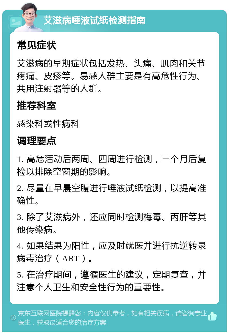 艾滋病唾液试纸检测指南 常见症状 艾滋病的早期症状包括发热、头痛、肌肉和关节疼痛、皮疹等。易感人群主要是有高危性行为、共用注射器等的人群。 推荐科室 感染科或性病科 调理要点 1. 高危活动后两周、四周进行检测，三个月后复检以排除空窗期的影响。 2. 尽量在早晨空腹进行唾液试纸检测，以提高准确性。 3. 除了艾滋病外，还应同时检测梅毒、丙肝等其他传染病。 4. 如果结果为阳性，应及时就医并进行抗逆转录病毒治疗（ART）。 5. 在治疗期间，遵循医生的建议，定期复查，并注意个人卫生和安全性行为的重要性。