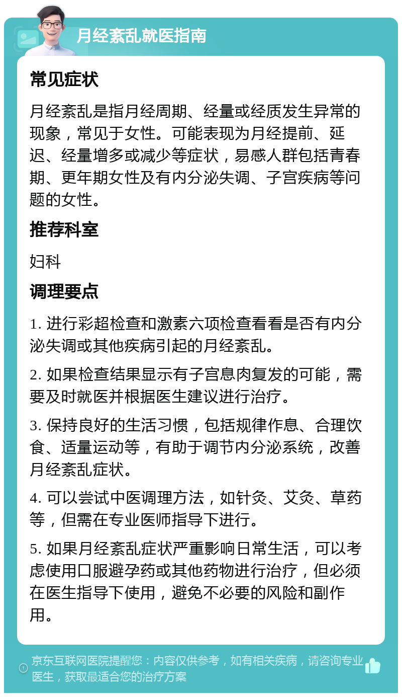 月经紊乱就医指南 常见症状 月经紊乱是指月经周期、经量或经质发生异常的现象，常见于女性。可能表现为月经提前、延迟、经量增多或减少等症状，易感人群包括青春期、更年期女性及有内分泌失调、子宫疾病等问题的女性。 推荐科室 妇科 调理要点 1. 进行彩超检查和激素六项检查看看是否有内分泌失调或其他疾病引起的月经紊乱。 2. 如果检查结果显示有子宫息肉复发的可能，需要及时就医并根据医生建议进行治疗。 3. 保持良好的生活习惯，包括规律作息、合理饮食、适量运动等，有助于调节内分泌系统，改善月经紊乱症状。 4. 可以尝试中医调理方法，如针灸、艾灸、草药等，但需在专业医师指导下进行。 5. 如果月经紊乱症状严重影响日常生活，可以考虑使用口服避孕药或其他药物进行治疗，但必须在医生指导下使用，避免不必要的风险和副作用。