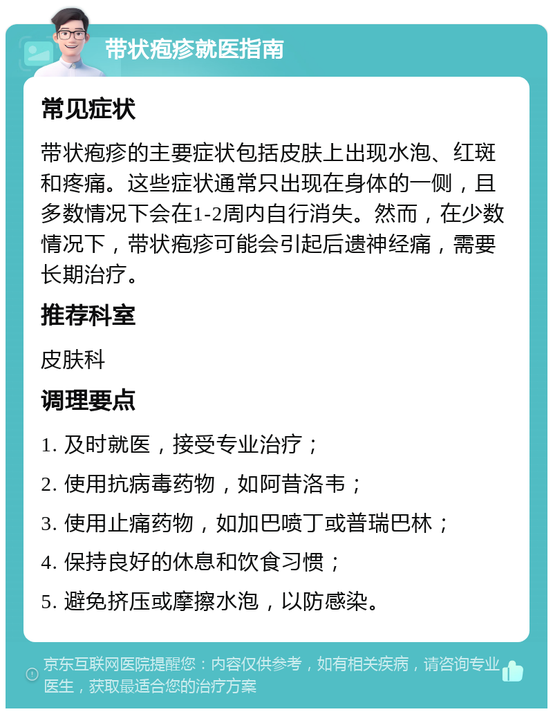 带状疱疹就医指南 常见症状 带状疱疹的主要症状包括皮肤上出现水泡、红斑和疼痛。这些症状通常只出现在身体的一侧，且多数情况下会在1-2周内自行消失。然而，在少数情况下，带状疱疹可能会引起后遗神经痛，需要长期治疗。 推荐科室 皮肤科 调理要点 1. 及时就医，接受专业治疗； 2. 使用抗病毒药物，如阿昔洛韦； 3. 使用止痛药物，如加巴喷丁或普瑞巴林； 4. 保持良好的休息和饮食习惯； 5. 避免挤压或摩擦水泡，以防感染。