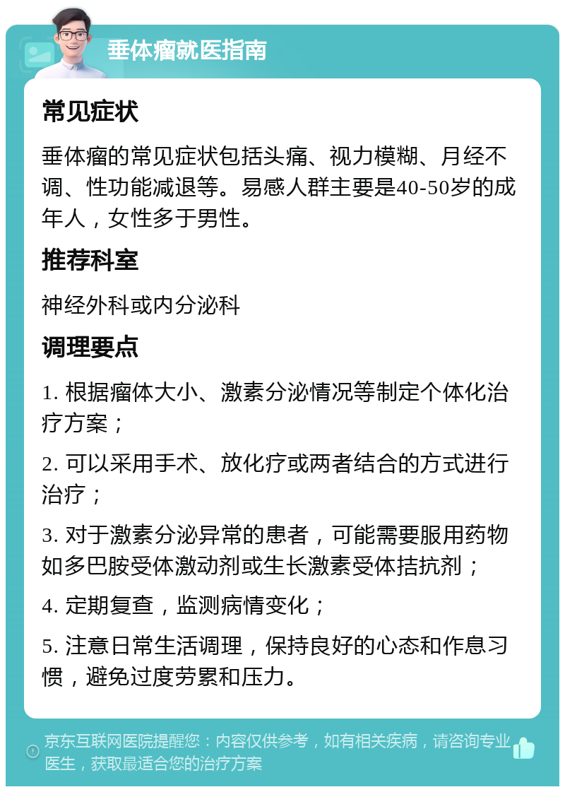 垂体瘤就医指南 常见症状 垂体瘤的常见症状包括头痛、视力模糊、月经不调、性功能减退等。易感人群主要是40-50岁的成年人，女性多于男性。 推荐科室 神经外科或内分泌科 调理要点 1. 根据瘤体大小、激素分泌情况等制定个体化治疗方案； 2. 可以采用手术、放化疗或两者结合的方式进行治疗； 3. 对于激素分泌异常的患者，可能需要服用药物如多巴胺受体激动剂或生长激素受体拮抗剂； 4. 定期复查，监测病情变化； 5. 注意日常生活调理，保持良好的心态和作息习惯，避免过度劳累和压力。