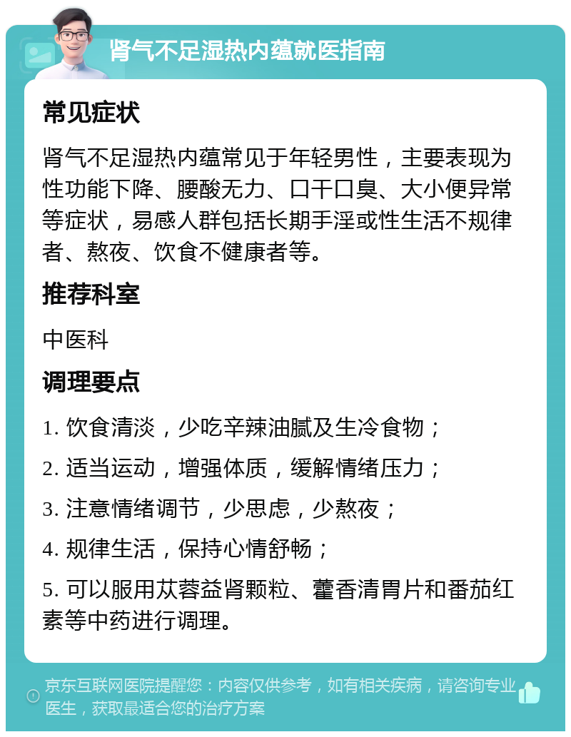 肾气不足湿热内蕴就医指南 常见症状 肾气不足湿热内蕴常见于年轻男性，主要表现为性功能下降、腰酸无力、口干口臭、大小便异常等症状，易感人群包括长期手淫或性生活不规律者、熬夜、饮食不健康者等。 推荐科室 中医科 调理要点 1. 饮食清淡，少吃辛辣油腻及生冷食物； 2. 适当运动，增强体质，缓解情绪压力； 3. 注意情绪调节，少思虑，少熬夜； 4. 规律生活，保持心情舒畅； 5. 可以服用苁蓉益肾颗粒、藿香清胃片和番茄红素等中药进行调理。