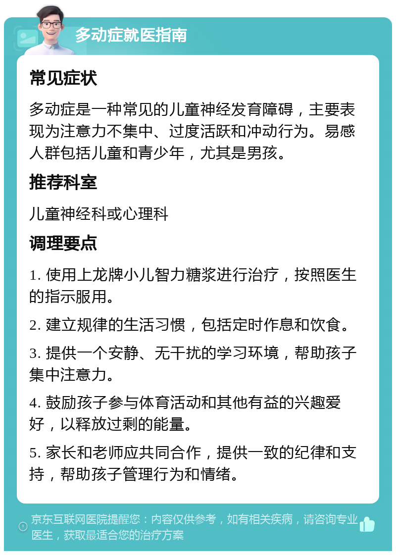 多动症就医指南 常见症状 多动症是一种常见的儿童神经发育障碍，主要表现为注意力不集中、过度活跃和冲动行为。易感人群包括儿童和青少年，尤其是男孩。 推荐科室 儿童神经科或心理科 调理要点 1. 使用上龙牌小儿智力糖浆进行治疗，按照医生的指示服用。 2. 建立规律的生活习惯，包括定时作息和饮食。 3. 提供一个安静、无干扰的学习环境，帮助孩子集中注意力。 4. 鼓励孩子参与体育活动和其他有益的兴趣爱好，以释放过剩的能量。 5. 家长和老师应共同合作，提供一致的纪律和支持，帮助孩子管理行为和情绪。