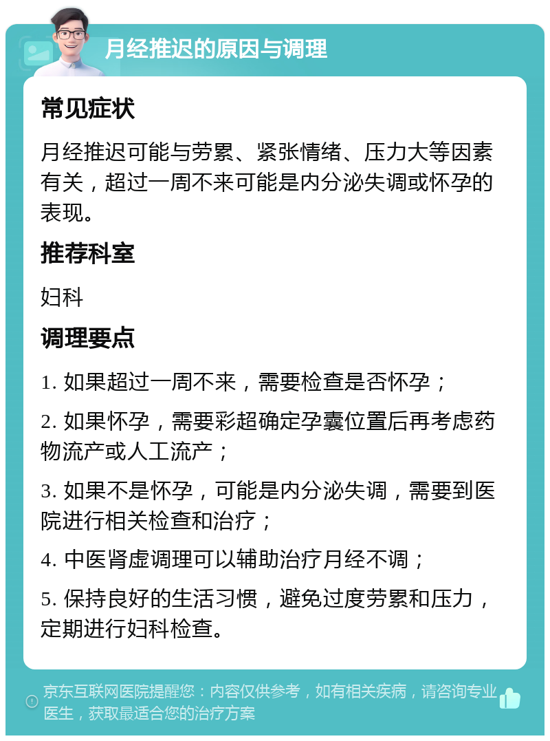 月经推迟的原因与调理 常见症状 月经推迟可能与劳累、紧张情绪、压力大等因素有关，超过一周不来可能是内分泌失调或怀孕的表现。 推荐科室 妇科 调理要点 1. 如果超过一周不来，需要检查是否怀孕； 2. 如果怀孕，需要彩超确定孕囊位置后再考虑药物流产或人工流产； 3. 如果不是怀孕，可能是内分泌失调，需要到医院进行相关检查和治疗； 4. 中医肾虚调理可以辅助治疗月经不调； 5. 保持良好的生活习惯，避免过度劳累和压力，定期进行妇科检查。