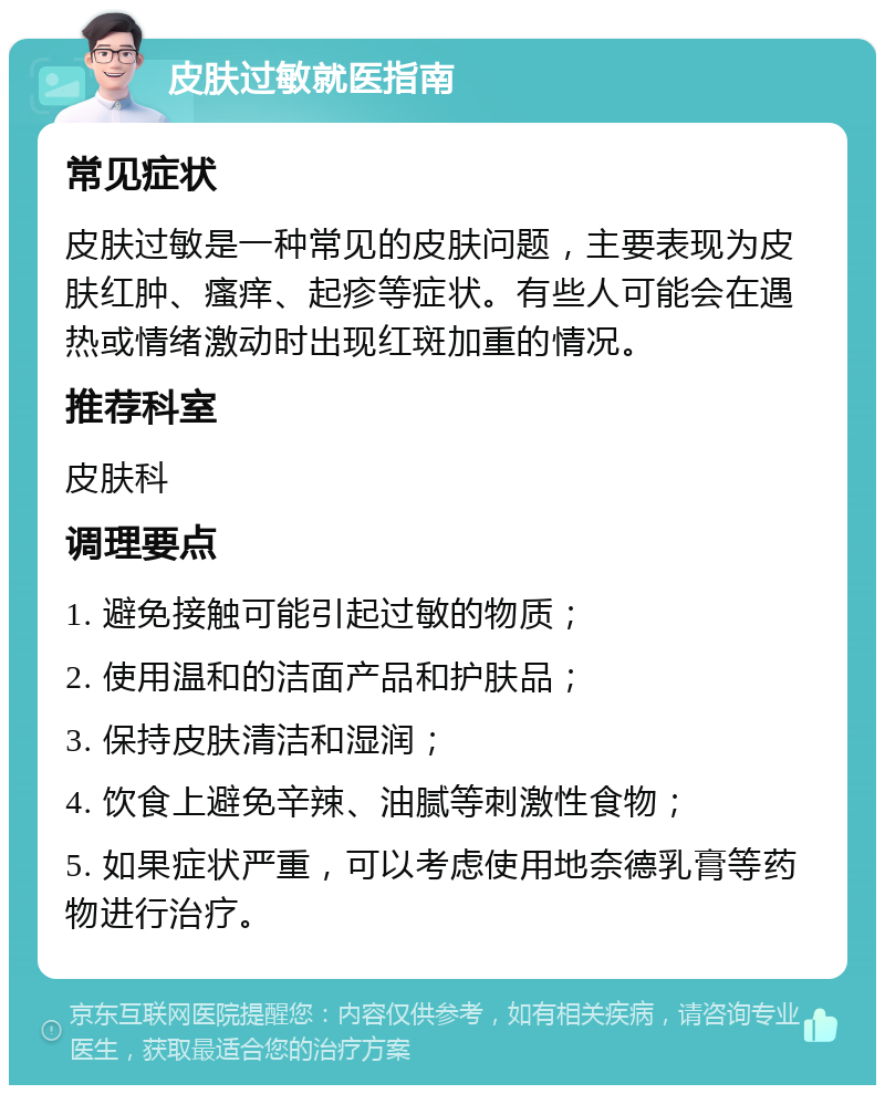 皮肤过敏就医指南 常见症状 皮肤过敏是一种常见的皮肤问题，主要表现为皮肤红肿、瘙痒、起疹等症状。有些人可能会在遇热或情绪激动时出现红斑加重的情况。 推荐科室 皮肤科 调理要点 1. 避免接触可能引起过敏的物质； 2. 使用温和的洁面产品和护肤品； 3. 保持皮肤清洁和湿润； 4. 饮食上避免辛辣、油腻等刺激性食物； 5. 如果症状严重，可以考虑使用地奈德乳膏等药物进行治疗。