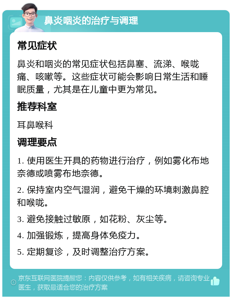 鼻炎咽炎的治疗与调理 常见症状 鼻炎和咽炎的常见症状包括鼻塞、流涕、喉咙痛、咳嗽等。这些症状可能会影响日常生活和睡眠质量，尤其是在儿童中更为常见。 推荐科室 耳鼻喉科 调理要点 1. 使用医生开具的药物进行治疗，例如雾化布地奈德或喷雾布地奈德。 2. 保持室内空气湿润，避免干燥的环境刺激鼻腔和喉咙。 3. 避免接触过敏原，如花粉、灰尘等。 4. 加强锻炼，提高身体免疫力。 5. 定期复诊，及时调整治疗方案。